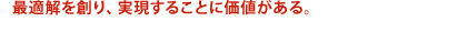 最適解を創り、実現することに価値がある。